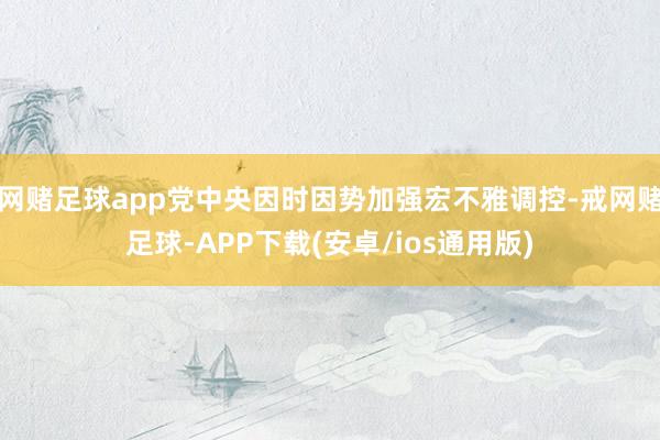 网赌足球app党中央因时因势加强宏不雅调控-戒网赌足球-APP下载(安卓/ios通用版)