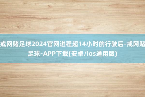 戒网赌足球2024官网进程超14小时的行驶后-戒网赌足球-APP下载(安卓/ios通用版)